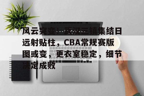 风云突变！武汉三镇集结日远射贴柱，CBA常规赛版图或变，更衣室稳定，细节决定成败