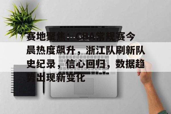 赛地聚焦：CBA常规赛今晨热度飙升，浙江队刷新队史纪录，信心回归，数据趋势出现新变化