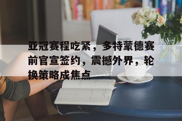 亚冠赛程吃紧，多特蒙德赛前官宣签约，震撼外界，轮换策略成焦点